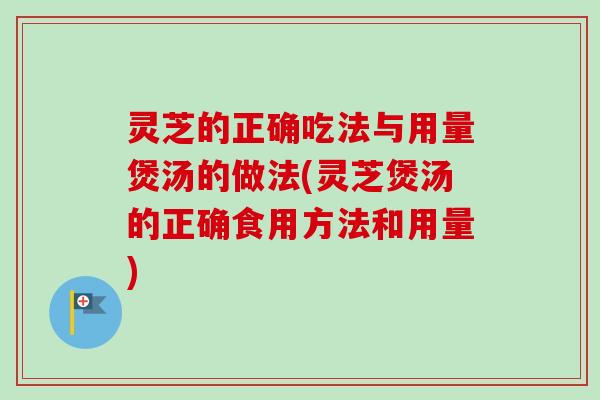 灵芝的正确吃法与用量煲汤的做法(灵芝煲汤的正确食用方法和用量)