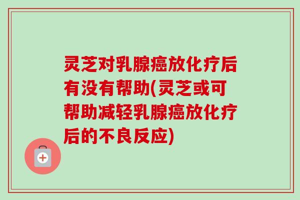 灵芝对乳腺放后有没有帮助(灵芝或可帮助减轻乳腺放后的不良反应) 灵芝对乳腺放后有没有帮助(灵芝或可帮助减轻乳腺放后的不良反应)