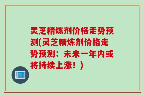 灵芝精炼剂价格走势预测(灵芝精炼剂价格走势预测：未来一年内或将持续上涨！)