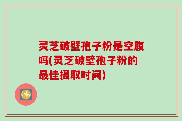 灵芝破壁孢子粉是空腹吗(灵芝破壁孢子粉的最佳摄取时间)