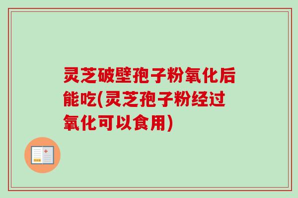 灵芝破壁孢子粉氧化后能吃(灵芝孢子粉经过氧化可以食用)
