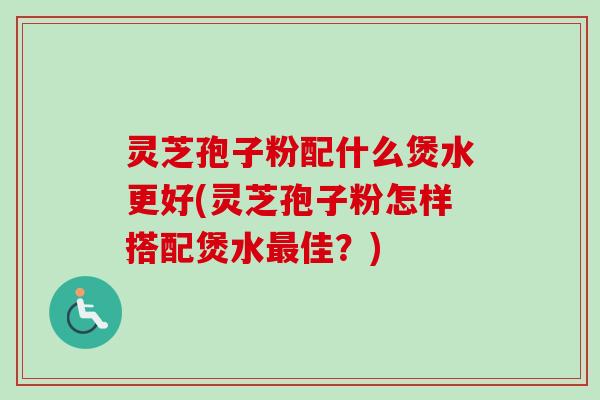 灵芝孢子粉配什么煲水更好(灵芝孢子粉怎样搭配煲水最佳？)