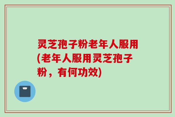 灵芝孢子粉老年人服用(老年人服用灵芝孢子粉，有何功效)