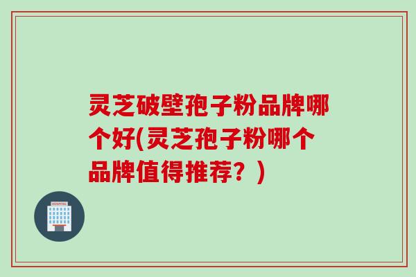 灵芝破壁孢子粉品牌哪个好(灵芝孢子粉哪个品牌值得推荐？)