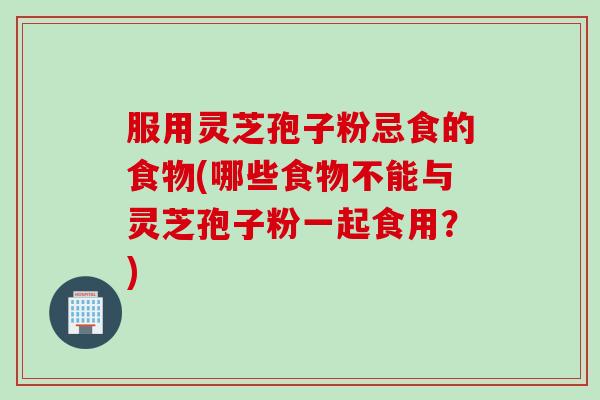 服用灵芝孢子粉忌食的食物(哪些食物不能与灵芝孢子粉一起食用？)