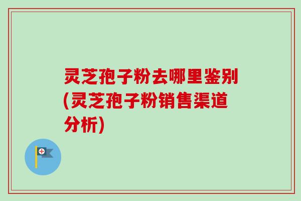灵芝孢子粉去哪里鉴别(灵芝孢子粉销售渠道分析)