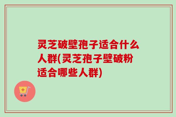 灵芝破壁孢子适合什么人群(灵芝孢子壁破粉适合哪些人群) 灵芝破壁孢子适合什么人群(灵芝孢子壁破粉适合哪些人群)