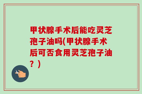 甲状腺手术后能吃灵芝孢子油吗(甲状腺手术后可否食用灵芝孢子油？)