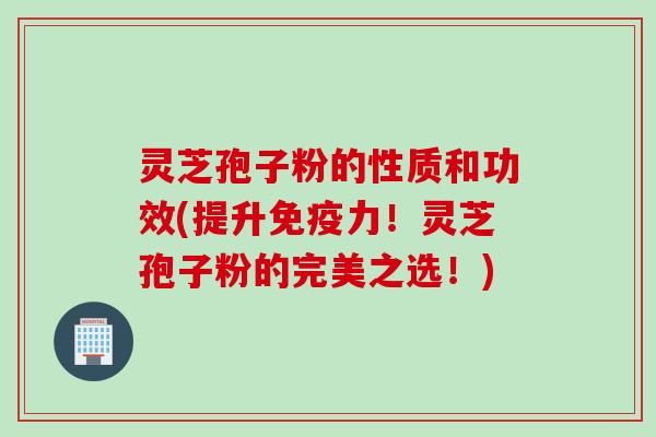 灵芝孢子粉的性质和功效(提升免疫力！灵芝孢子粉的完美之选！)