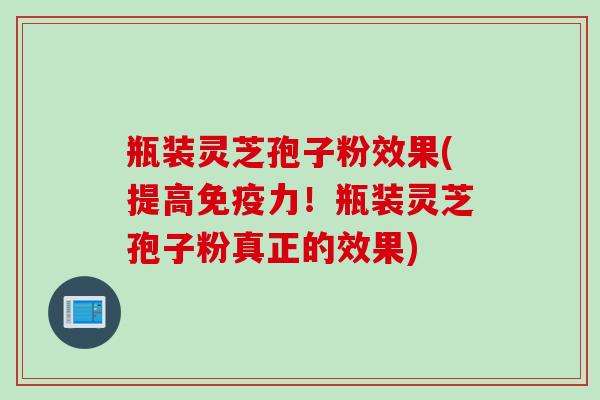瓶装灵芝孢子粉效果(提高免疫力！瓶装灵芝孢子粉真正的效果)