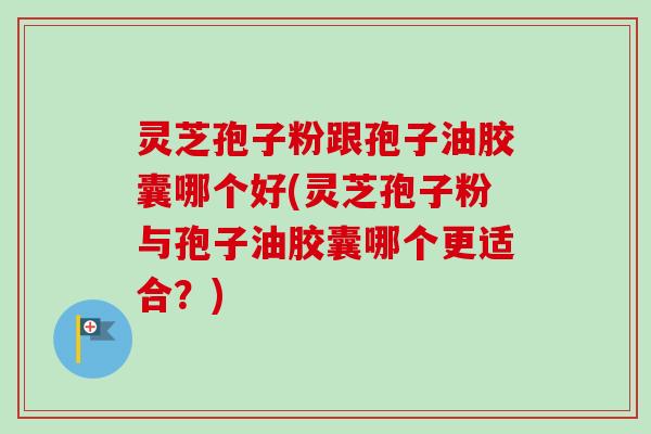 灵芝孢子粉跟孢子油胶囊哪个好(灵芝孢子粉与孢子油胶囊哪个更适合？)