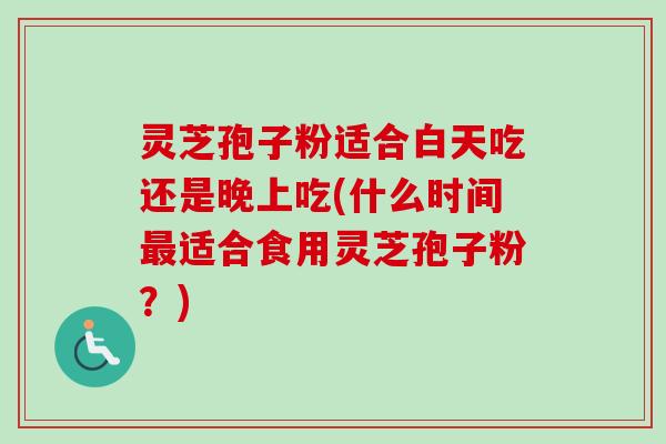 灵芝孢子粉适合白天吃还是晚上吃(什么时间最适合食用灵芝孢子粉？)
