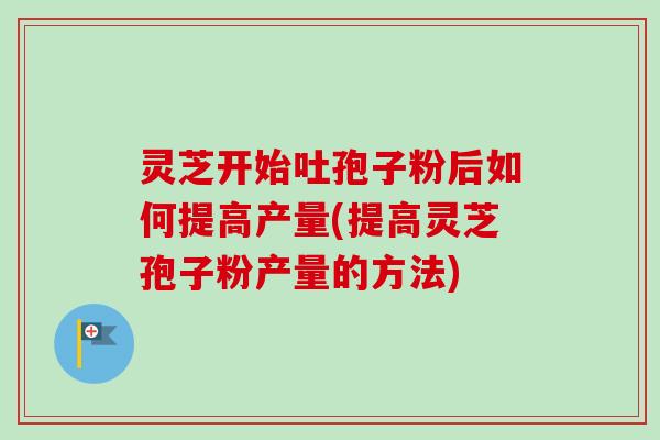 灵芝开始吐孢子粉后如何提高产量(提高灵芝孢子粉产量的方法)