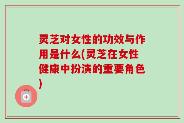 灵芝对女性的功效与作用是什么(灵芝在女性健康中扮演的重要角色)
