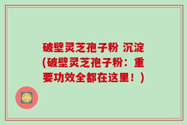 破壁灵芝孢子粉 沉淀(破壁灵芝孢子粉：重要功效全都在这里！)