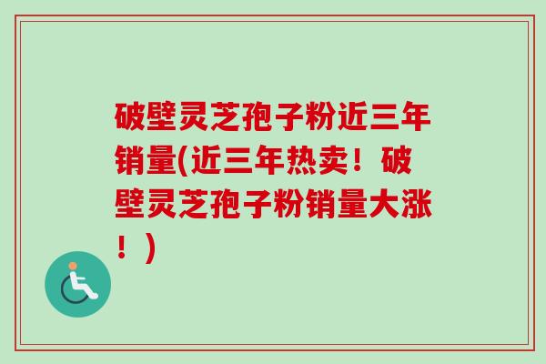 破壁灵芝孢子粉近三年销量(近三年热卖!破壁灵芝孢子粉销量大涨!)