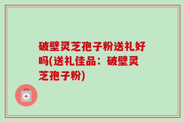 破壁灵芝孢子粉送礼好吗(送礼佳品：破壁灵芝孢子粉)