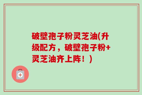 破壁孢子粉灵芝油(升级配方，破壁孢子粉+灵芝油齐上阵！)