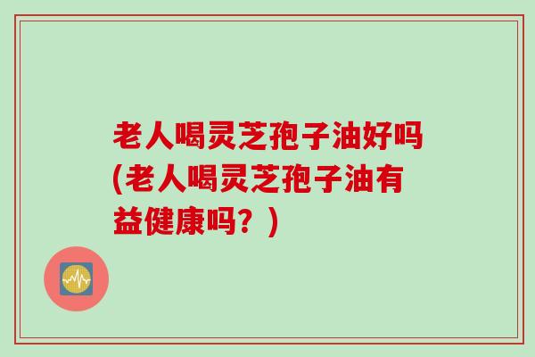 老人喝灵芝孢子油好吗(老人喝灵芝孢子油有益健康吗？)