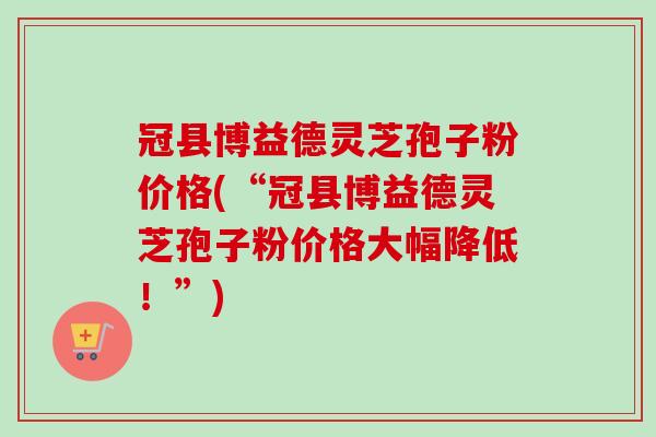 冠县博益德灵芝孢子粉价格(“冠县博益德灵芝孢子粉价格大幅降低！”)