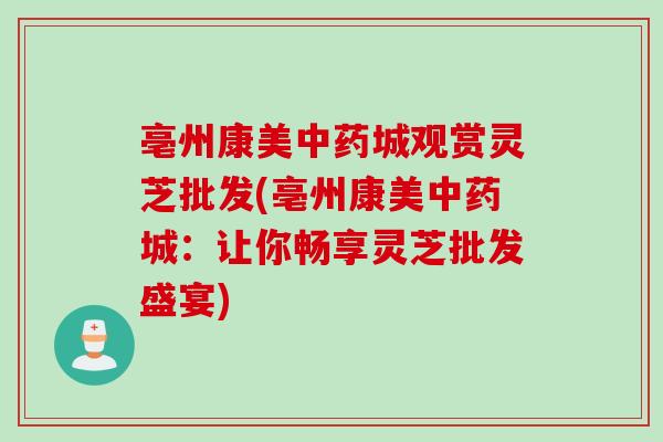 亳州康美中药城观赏灵芝批发(亳州康美中药城：让你畅享灵芝批发盛宴)
