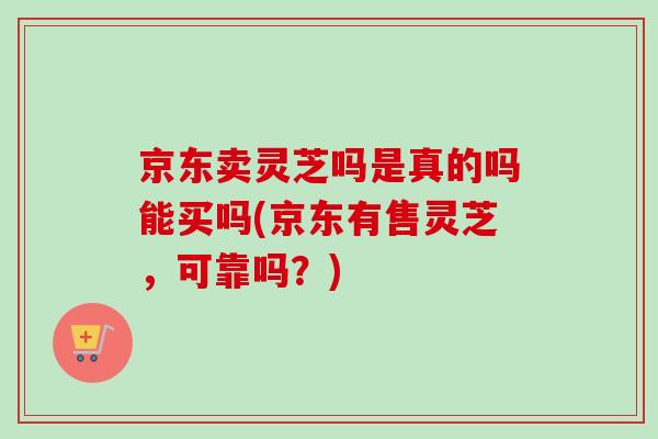 京东卖灵芝吗是真的吗能买吗(京东有售灵芝，可靠吗？)