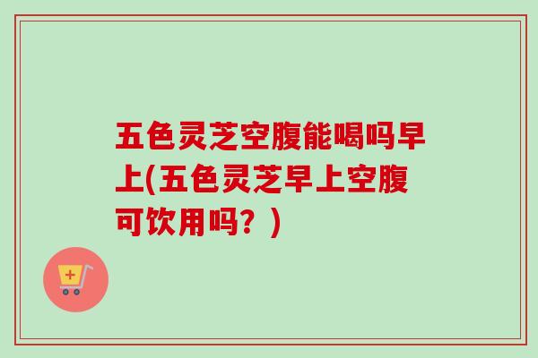 五色灵芝空腹能喝吗早上(五色灵芝早上空腹可饮用吗？)
