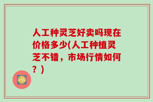 人工种灵芝好卖吗现在价格多少(人工种植灵芝不错，市场行情如何？)