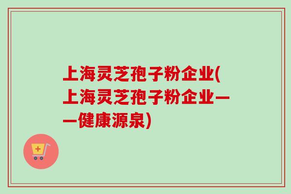 上海灵芝孢子粉企业(上海灵芝孢子粉企业——健康源泉)