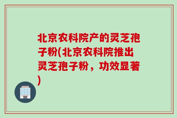 北京农科院产的灵芝孢子粉(北京农科院推出灵芝孢子粉，功效显著)