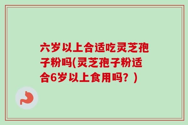 六岁以上合适吃灵芝孢子粉吗(灵芝孢子粉适合6岁以上食用吗？)