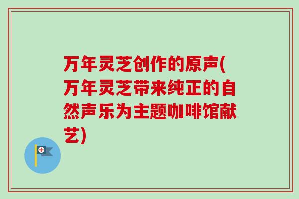 万年灵芝创作的原声(万年灵芝带来纯正的自然声乐为主题咖啡馆献艺)