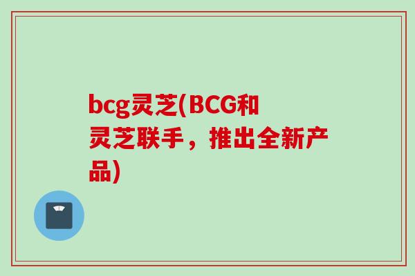 bcg灵芝(BCG和灵芝联手，推出全新产品)