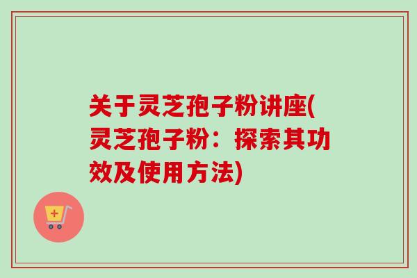 关于灵芝孢子粉讲座(灵芝孢子粉：探索其功效及使用方法)