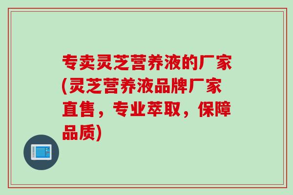 专卖灵芝营养液的厂家(灵芝营养液品牌厂家直售，专业萃取，保障品质)