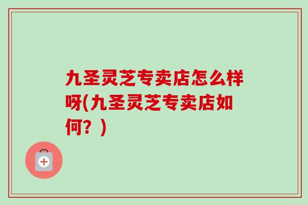 九圣灵芝专卖店怎么样呀(九圣灵芝专卖店如何？)