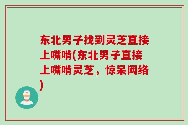 东北男子找到灵芝直接上嘴啃(东北男子直接上嘴啃灵芝，惊呆网络)