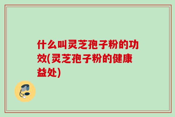 什么叫灵芝孢子粉的功效(灵芝孢子粉的健康益处)