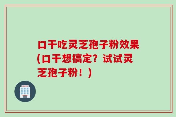 口干吃灵芝孢子粉效果(口干想搞定？试试灵芝孢子粉！)