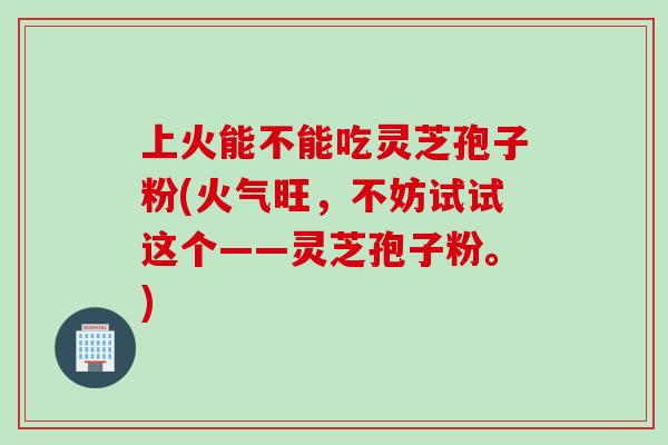 上火能不能吃灵芝孢子粉(火气旺,不妨试试这个——灵芝孢子粉。) 上火能不能吃灵芝孢子粉(火气旺,不妨试试这个——灵芝孢子粉。)