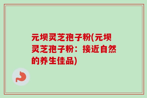 元坝灵芝孢子粉(元坝灵芝孢子粉：接近自然的养生佳品)