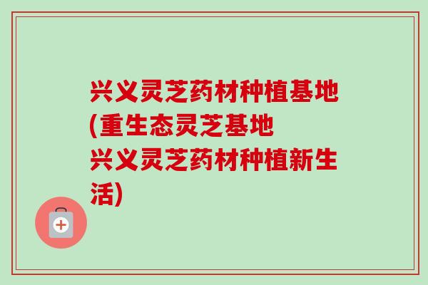 兴义灵芝药材种植基地(重生态灵芝基地  兴义灵芝药材种植新生活)