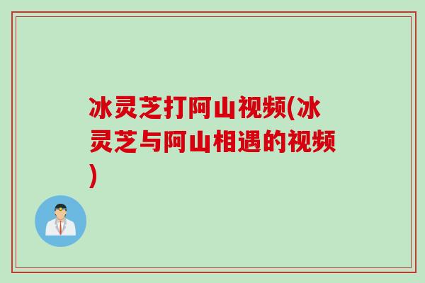 冰灵芝打阿山视频(冰灵芝与阿山相遇的视频)