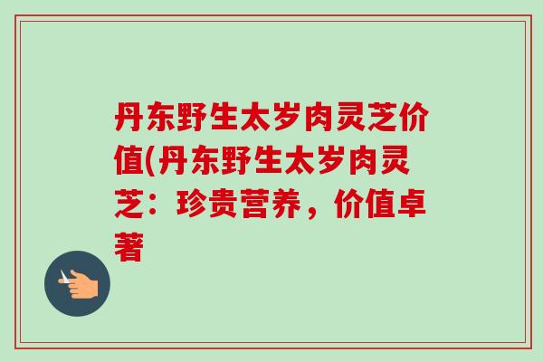 丹东野生太岁肉灵芝价值(丹东野生太岁肉灵芝：珍贵营养，价值卓著