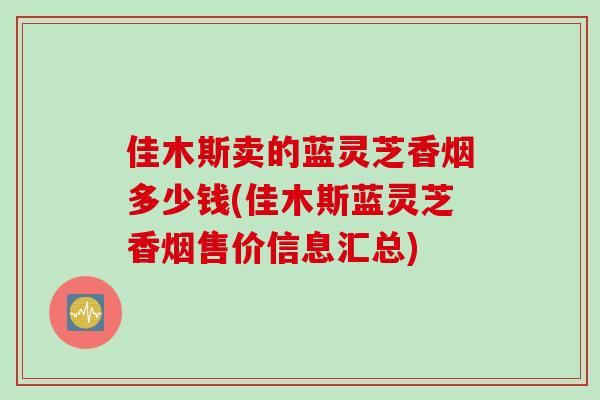 佳木斯卖的蓝灵芝香烟多少钱(佳木斯蓝灵芝香烟售价信息汇总)