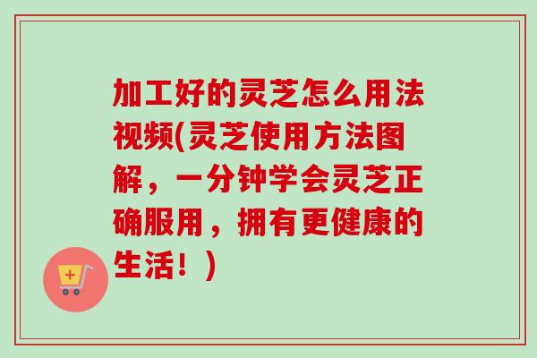 加工好的灵芝怎么用法视频(灵芝使用方法图解，一分钟学会灵芝正确服用，拥有更健康的生活！)