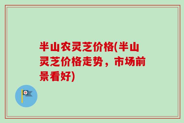 半山农灵芝价格(半山灵芝价格走势，市场前景看好)