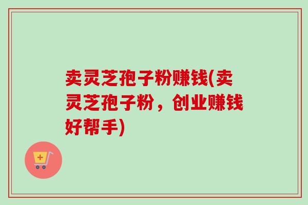 卖灵芝孢子粉赚钱(卖灵芝孢子粉，创业赚钱好帮手)