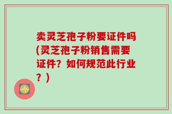 卖灵芝孢子粉要证件吗(灵芝孢子粉销售需要证件？如何规范此行业？)