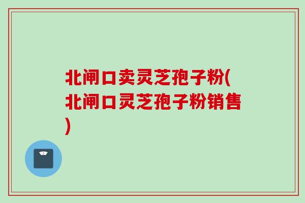 北闸口卖灵芝孢子粉(北闸口灵芝孢子粉销售)